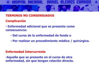 TERMINOS NO CONSENSUADOS
Complicación
• Enfermedad adicional que se presenta como
consecuencia:
• Del curso de la enfermedad de fondo o
• Por realizar un procedimiento médico / quirúrgico.
Enfermedad Intercurrente
•Aquella que se presente en el curso de otra
enfermedad, sin que tengan relación directa.
 