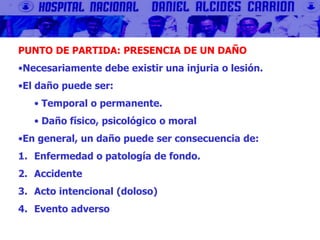 PUNTO DE PARTIDA: PRESENCIA DE UN DAÑO
•Necesariamente debe existir una injuria o lesión.
•El daño puede ser:
• Temporal o permanente.
• Daño físico, psicológico o moral
•En general, un daño puede ser consecuencia de:
1. Enfermedad o patología de fondo.
2. Accidente
3. Acto intencional (doloso)
4. Evento adverso
 