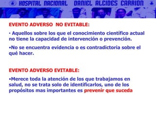 EVENTO ADVERSO NO EVITABLE:
• Aquellos sobre los que el conocimiento científico actual
no tiene la capacidad de intervención o prevención.
•No se encuentra evidencia o es contradictoria sobre el
qué hacer.
EVENTO ADVERSO EVITABLE:
•Merece toda la atención de los que trabajamos en
salud, no se trata solo de identificarlos, uno de los
propósitos mas importantes es prevenir que suceda
 