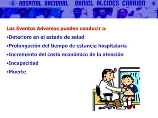 Los Eventos Adversos pueden conducir a:
•Deterioro en el estado de salud
•Prolongación del tiempo de estancia hospitalaria
•Incremento del costo económico de la atención
•Incapacidad
•Muerte
 