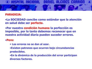 PARADOJA:
•La SOCIEDAD concibe como estándar que la atención
en salud debe ser perfecta.
•Por nuestra condición humana la perfección es
imposible, por lo tanto debemos reconocer que en
nuestra actividad diaria pueden suceder errores.
•Pero:
• Los errores no se dan al azar.
•Existen patrones que ocurren bajo circunstancias
predecibles.
•En la dinámica de la producción del error participan
diversos factores.
 