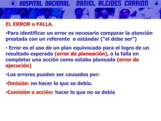 EL ERROR o FALLA.
•Para identificar un error es necesario comparar la atención
prestada con un referente o estándar (“el debe ser”)
• Error es el uso de un plan equivocado para el logro de un
resultado esperado (error de planeación), o la falla en
completar una acción como estaba planeada (error de
ejecución)
•Los errores pueden ser causados por:
•Omisión: no hacer lo que se debía.
•Comisión o acción: hacer lo que no se debía
 
