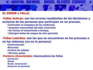 EL ERROR o FALLA.
•Fallas Activas: son los errores resultantes de las decisiones y
acciones de las personas que participan en un proceso.
•Confunden el empaque de las medicinas
• Amputan extremidad del lado incorrecto
• No inician el tratamiento a tiempo,
• Entregan bolsa de sangre de otro paciente
•Fallas Latentes: son las que se encuentran en los procesos o
en los sistemas (no en la persona)
•Comunicación
•Recursos
•Control de calidad
• Normas, guías
•Factores situacionales: desencadena las fallas
•Cansancio
•Stress
•Ruido, iluminación
•Ausencia de personal
 