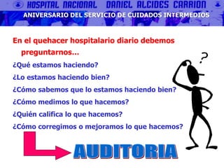 En el quehacer hospitalario diario debemos
preguntarnos…
¿Qué estamos haciendo?
¿Lo estamos haciendo bien?
¿Cómo sabemos que lo estamos haciendo bien?
¿Cómo medimos lo que hacemos?
¿Quién califica lo que hacemos?
¿Cómo corregimos o mejoramos lo que hacemos?
ANIVERSARIO DEL SERVICIO DE CUIDADOS INTERMEDIOS
 