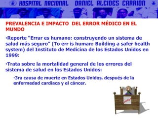 PREVALENCIA E IMPACTO DEL ERROR MÉDICO EN EL
MUNDO
•Reporte “Errar es humano: construyendo un sistema de
salud más seguro” (To err is human: Building a safer health
system) del Instituto de Medicina de los Estados Unidos en
1999:
•Trata sobre la mortalidad general de los errores del
sistema de salud en los Estados Unidos:
•3ra causa de muerte en Estados Unidos, después de la
enfermedad cardiaca y el cáncer.
 