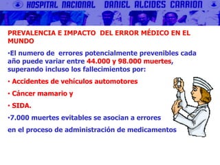 PREVALENCIA E IMPACTO DEL ERROR MÉDICO EN EL
MUNDO
•El numero de errores potencialmente prevenibles cada
año puede variar entre 44.000 y 98.000 muertes,
superando incluso los fallecimientos por:
• Accidentes de vehículos automotores
• Cáncer mamario y
• SIDA.
•7.000 muertes evitables se asocian a errores
en el proceso de administración de medicamentos
 