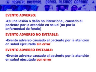 EVENTO ADVERSO:
•Es una lesión o daño no intencional, causado al
paciente por la atención en salud (no por la
enfermedad de fondo)
EVENTO ADVERSO NO EVITABLE:
•Evento adverso causado al paciente por la atención
en salud ejecutada sin error
EVENTO ADVERSO EVITABLE:
•Evento adverso causado al paciente por la atención
en salud ejecutada con error
 