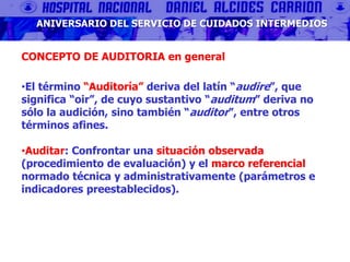 ANIVERSARIO DEL SERVICIO DE CUIDADOS INTERMEDIOS
CONCEPTO DE AUDITORIA en general
•El término “Auditoría” deriva del latín “audire”, que
significa “oir”, de cuyo sustantivo “auditum” deriva no
sólo la audición, sino también “auditor”, entre otros
términos afines.
•Auditar: Confrontar una situación observada
(procedimiento de evaluación) y el marco referencial
normado técnica y administrativamente (parámetros e
indicadores preestablecidos).
 