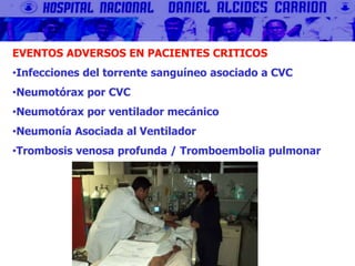 EVENTOS ADVERSOS EN PACIENTES CRITICOS
•Infecciones del torrente sanguíneo asociado a CVC
•Neumotórax por CVC
•Neumotórax por ventilador mecánico
•Neumonía Asociada al Ventilador
•Trombosis venosa profunda / Tromboembolia pulmonar
 