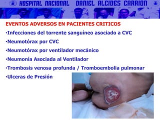 EVENTOS ADVERSOS EN PACIENTES CRITICOS
•Infecciones del torrente sanguíneo asociado a CVC
•Neumotórax por CVC
•Neumotórax por ventilador mecánico
•Neumonía Asociada al Ventilador
•Trombosis venosa profunda / Tromboembolia pulmonar
•Ulceras de Presión
 