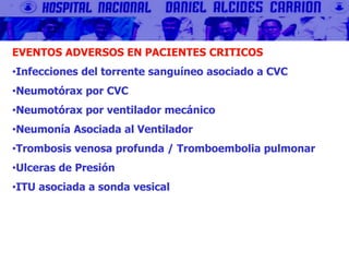 EVENTOS ADVERSOS EN PACIENTES CRITICOS
•Infecciones del torrente sanguíneo asociado a CVC
•Neumotórax por CVC
•Neumotórax por ventilador mecánico
•Neumonía Asociada al Ventilador
•Trombosis venosa profunda / Tromboembolia pulmonar
•Ulceras de Presión
•ITU asociada a sonda vesical
 