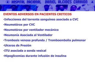 EVENTOS ADVERSOS EN PACIENTES CRITICOS
•Infecciones del torrente sanguíneo asociado a CVC
•Neumotórax por CVC
•Neumotórax por ventilador mecánico
•Neumonía Asociada al Ventilador
•Trombosis venosa profunda / Tromboembolia pulmonar
•Ulceras de Presión
•ITU asociada a sonda vesical
•Hipoglicemias durante infusión de insulina
 