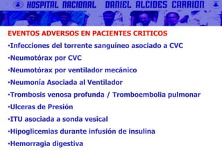 EVENTOS ADVERSOS EN PACIENTES CRITICOS
•Infecciones del torrente sanguíneo asociado a CVC
•Neumotórax por CVC
•Neumotórax por ventilador mecánico
•Neumonía Asociada al Ventilador
•Trombosis venosa profunda / Tromboembolia pulmonar
•Ulceras de Presión
•ITU asociada a sonda vesical
•Hipoglicemias durante infusión de insulina
•Hemorragia digestiva
 
