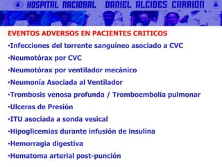 EVENTOS ADVERSOS EN PACIENTES CRITICOS
•Infecciones del torrente sanguíneo asociado a CVC
•Neumotórax por CVC
•Neumotórax por ventilador mecánico
•Neumonía Asociada al Ventilador
•Trombosis venosa profunda / Tromboembolia pulmonar
•Ulceras de Presión
•ITU asociada a sonda vesical
•Hipoglicemias durante infusión de insulina
•Hemorragia digestiva
•Hematoma arterial post-punción
 