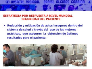 ESTRATEGIA POR RESPUESTA A NIVEL MUNDIAL
SEGURIDAD DEL PACIENTE
• Reducción y mitigación de actos inseguros dentro del
sistema de salud a través del uso de las mejores
prácticas, que aseguren la obtención de óptimos
resultados para el paciente.
 