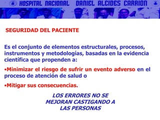 Es el conjunto de elementos estructurales, procesos,
instrumentos y metodologías, basadas en la evidencia
científica que propenden a:
•Minimizar el riesgo de sufrir un evento adverso en el
proceso de atención de salud o
•Mitigar sus consecuencias.
SEGURIDAD DEL PACIENTE
LOS ERRORES NO SE
MEJORAN CASTIGANDO A
LAS PERSONAS
 