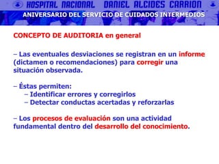 ANIVERSARIO DEL SERVICIO DE CUIDADOS INTERMEDIOS
CONCEPTO DE AUDITORIA en general
‒ Las eventuales desviaciones se registran en un informe
(dictamen o recomendaciones) para corregir una
situación observada.
‒ Éstas permiten:
‒ Identificar errores y corregirlos
‒ Detectar conductas acertadas y reforzarlas
‒ Los procesos de evaluación son una actividad
fundamental dentro del desarrollo del conocimiento.
 