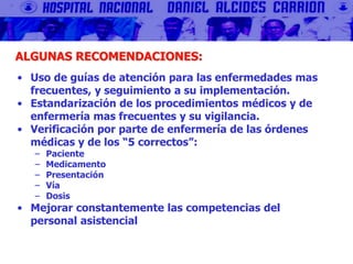 ALGUNAS RECOMENDACIONES:
• Uso de guías de atención para las enfermedades mas
frecuentes, y seguimiento a su implementación.
• Estandarización de los procedimientos médicos y de
enfermería mas frecuentes y su vigilancia.
• Verificación por parte de enfermería de las órdenes
médicas y de los “5 correctos”:
– Paciente
– Medicamento
– Presentación
– Vía
– Dosis
• Mejorar constantemente las competencias del
personal asistencial
 