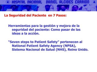 La Seguridad del Paciente en 7 Pasos:
Herramientas para la gestión y mejora de la
seguridad del paciente: Como pasar de las
ideas a la acción.
“Seven steps to Patient Safety” pertenecen al
National Patient Safety Agency (NPSA),
Sistema Nacional de Salud (NHS), Reino Unido.
 