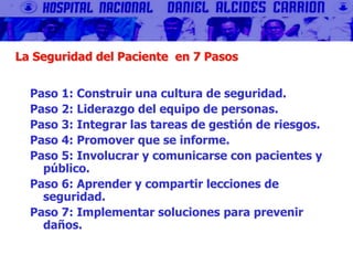 La Seguridad del Paciente en 7 Pasos
Paso 1: Construir una cultura de seguridad.
Paso 2: Liderazgo del equipo de personas.
Paso 3: Integrar las tareas de gestión de riesgos.
Paso 4: Promover que se informe.
Paso 5: Involucrar y comunicarse con pacientes y
público.
Paso 6: Aprender y compartir lecciones de
seguridad.
Paso 7: Implementar soluciones para prevenir
daños.
 