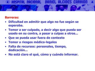 Barreras:
• Dificultad en admitir que algo no fue según se
esperaba.
• Temor a ser culpado, a decir algo que pueda ser
usado en su contra, a pasar a culpas a otros...
• Que se pueda usar fuera de contexto
• Temor a riesgos médico-legales
• Falta de recursos: personales, tiempo,
dedicación...
• No está claro el qué, cómo y cuándo informar.
 