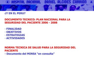 ¿Y EN EL PERU?
DOCUMENTO TECNICO: PLAN NACIONAL PARA LA
SEGURIDAD DEL PACIENTE 2006 - 2008
- FINALIDAD
- OBJETIVOS
- ESTRATEGIAS
- ACTIVIDADES
NORMA TECNICA DE SALUD PARA LA SEGURIDAD DEL
PACIENTE
- Documento del MINSA “en consulta”
 