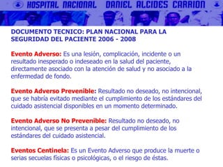 DOCUMENTO TECNICO: PLAN NACIONAL PARA LA
SEGURIDAD DEL PACIENTE 2006 - 2008
Evento Adverso: Es una lesión, complicación, incidente o un
resultado inesperado o indeseado en la salud del paciente,
directamente asociado con la atención de salud y no asociado a la
enfermedad de fondo.
Evento Adverso Prevenible: Resultado no deseado, no intencional,
que se habría evitado mediante el cumplimiento de los estándares del
cuidado asistencial disponibles en un momento determinado.
Evento Adverso No Prevenible: Resultado no deseado, no
intencional, que se presenta a pesar del cumplimiento de los
estándares del cuidado asistencial.
Eventos Centinela: Es un Evento Adverso que produce la muerte o
serias secuelas físicas o psicológicas, o el riesgo de éstas.
 