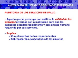 ANIVERSARIO DEL SERVICIO DE CUIDADOS INTERMEDIOS
AUDITORIA DE LOS SERVICIOS DE SALUD
‒ Aquella que se preocupa por verificar la calidad de los
procesos ofrecidos por la institución para que los
pacientes accedan rápidamente y con el trato humano
requerido por sus servicios.
‒ Implica:
√ Cumplimientos de los requerimientos
√ Sobrepasar las expectativas de los usuarios
 