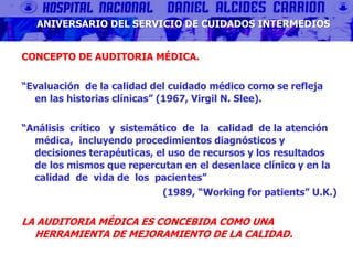 CONCEPTO DE AUDITORIA MÉDICA.
“Evaluación de la calidad del cuidado médico como se refleja
en las historias clínicas” (1967, Virgil N. Slee).
“Análisis crítico y sistemático de la calidad de la atención
médica, incluyendo procedimientos diagnósticos y
decisiones terapéuticas, el uso de recursos y los resultados
de los mismos que repercutan en el desenlace clínico y en la
calidad de vida de los pacientes”
(1989, “Working for patients” U.K.)
LA AUDITORIA MÉDICA ES CONCEBIDA COMO UNA
HERRAMIENTA DE MEJORAMIENTO DE LA CALIDAD.
ANIVERSARIO DEL SERVICIO DE CUIDADOS INTERMEDIOS
 