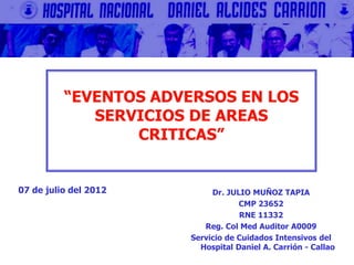 Dr. JULIO MUÑOZ TAPIA
CMP 23652
RNE 11332
Reg. Col Med Auditor A0009
Servicio de Cuidados Intensivos del
Hospital Daniel A. Carrión - Callao
“EVENTOS ADVERSOS EN LOS
SERVICIOS DE AREAS
CRITICAS”
07 de julio del 2012
 