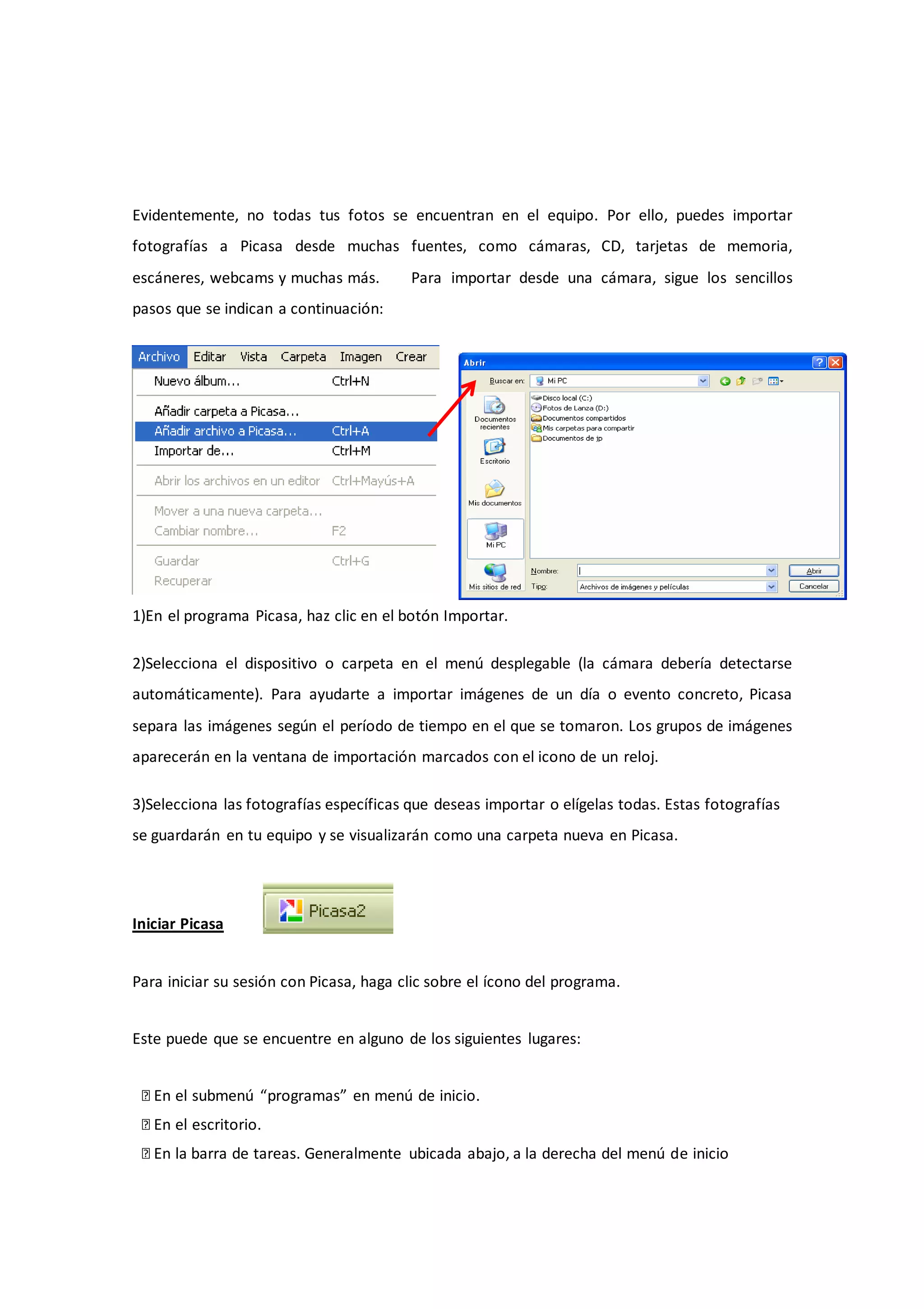 Evidentemente, no todas tus fotos se encuentran en el equipo. Por ello, puedes importar
fotografías a Picasa desde muchas fuentes, como cámaras, CD, tarjetas de memoria,
escáneres, webcams y muchas más.         Para importar desde una cámara, sigue los sencillos
pasos que se indican a continuación:




1)En el programa Picasa, haz clic en el botón Importar.

2)Selecciona el dispositivo o carpeta en el menú desplegable (la cámara debería detectarse
automáticamente). Para ayudarte a importar imágenes de un día o evento concreto, Picasa
separa las imágenes según el período de tiempo en el que se tomaron. Los grupos de imágenes
aparecerán en la ventana de importación marcados con el icono de un reloj.

3)Selecciona las fotografías específicas que deseas importar o elígelas todas. Estas fotografías
se guardarán en tu equipo y se visualizarán como una carpeta nueva en Picasa.




Iniciar Picasa


Para iniciar su sesión con Picasa, haga clic sobre el ícono del programa.


Este puede que se encuentre en alguno de los siguientes lugares:


 � En el submenú “programas” en menú de inicio.
 � En el escritorio.
 � En la barra de tareas. Generalmente ubicada abajo, a la derecha del menú de inicio
 