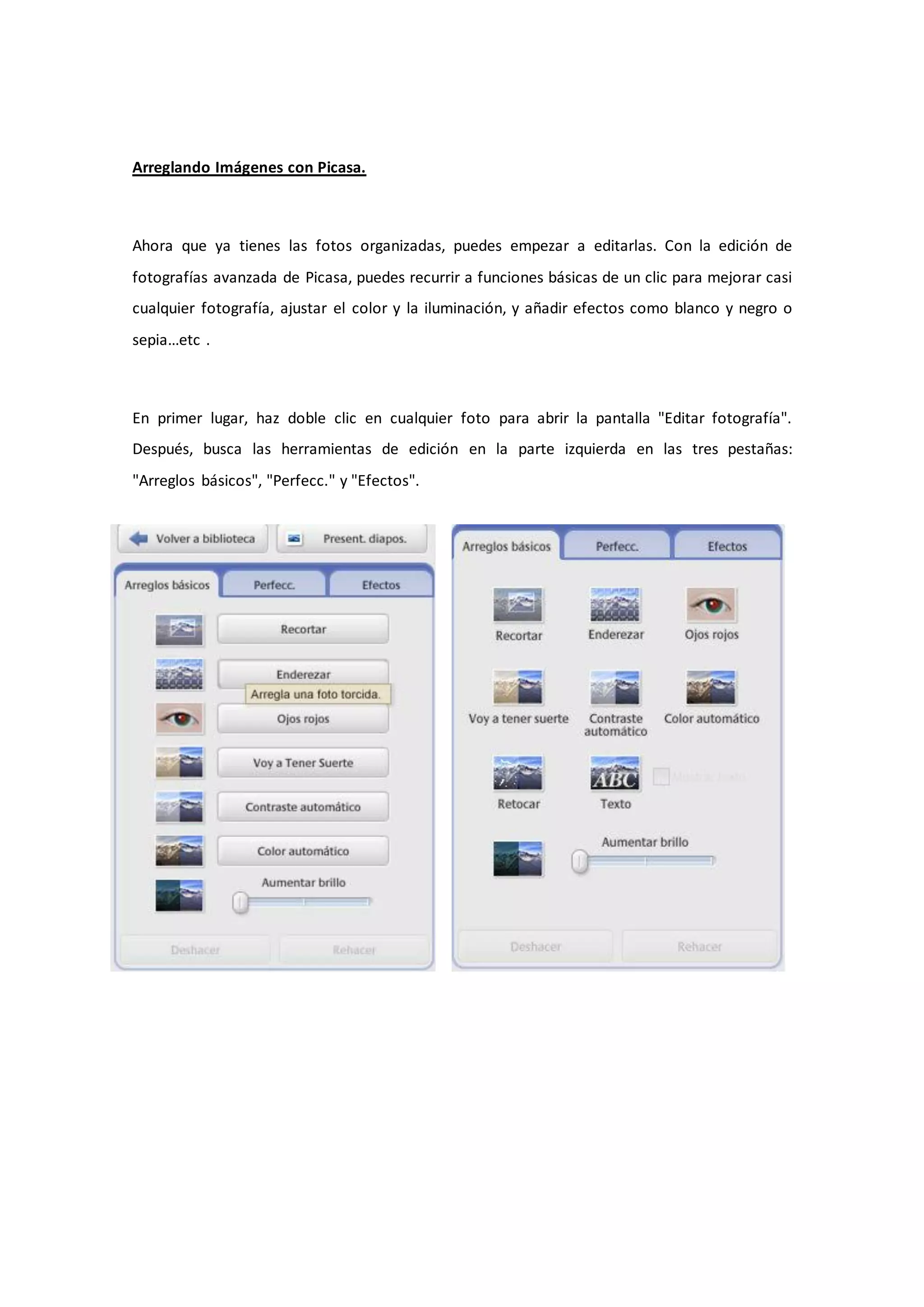 Arreglando Imágenes con Picasa.



Ahora que ya tienes las fotos organizadas, puedes empezar a editarlas. Con la edición de
fotografías avanzada de Picasa, puedes recurrir a funciones básicas de un clic para mejorar casi
cualquier fotografía, ajustar el color y la iluminación, y añadir efectos como blanco y negro o
sepia…etc .



En primer lugar, haz doble clic en cualquier foto para abrir la pantalla "Editar fotografía".
Después, busca las herramientas de edición en la parte izquierda en las tres pestañas:
"Arreglos básicos", "Perfecc." y "Efectos".
 