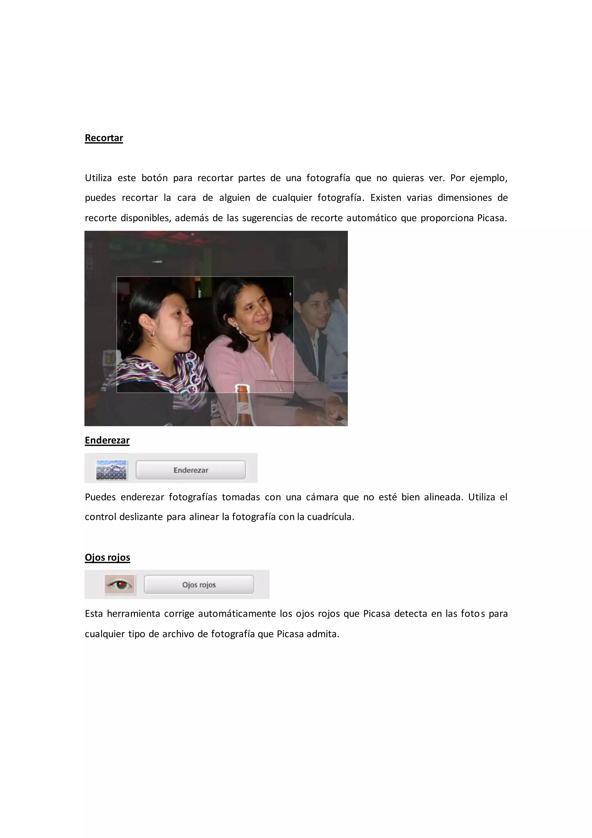 Recortar


Utiliza este botón para recortar partes de una fotografía que no quieras ver. Por ejemplo,
puedes recortar la cara de alguien de cualquier fotografía. Existen varias dimensiones de
recorte disponibles, además de las sugerencias de recorte automático que proporciona Picasa.




Enderezar




Puedes enderezar fotografías tomadas con una cámara que no esté bien alineada. Utiliza el
control deslizante para alinear la fotografía con la cuadrícula.


Ojos rojos




Esta herramienta corrige automáticamente los ojos rojos que Picasa detecta en las foto s para
cualquier tipo de archivo de fotografía que Picasa admita.
 