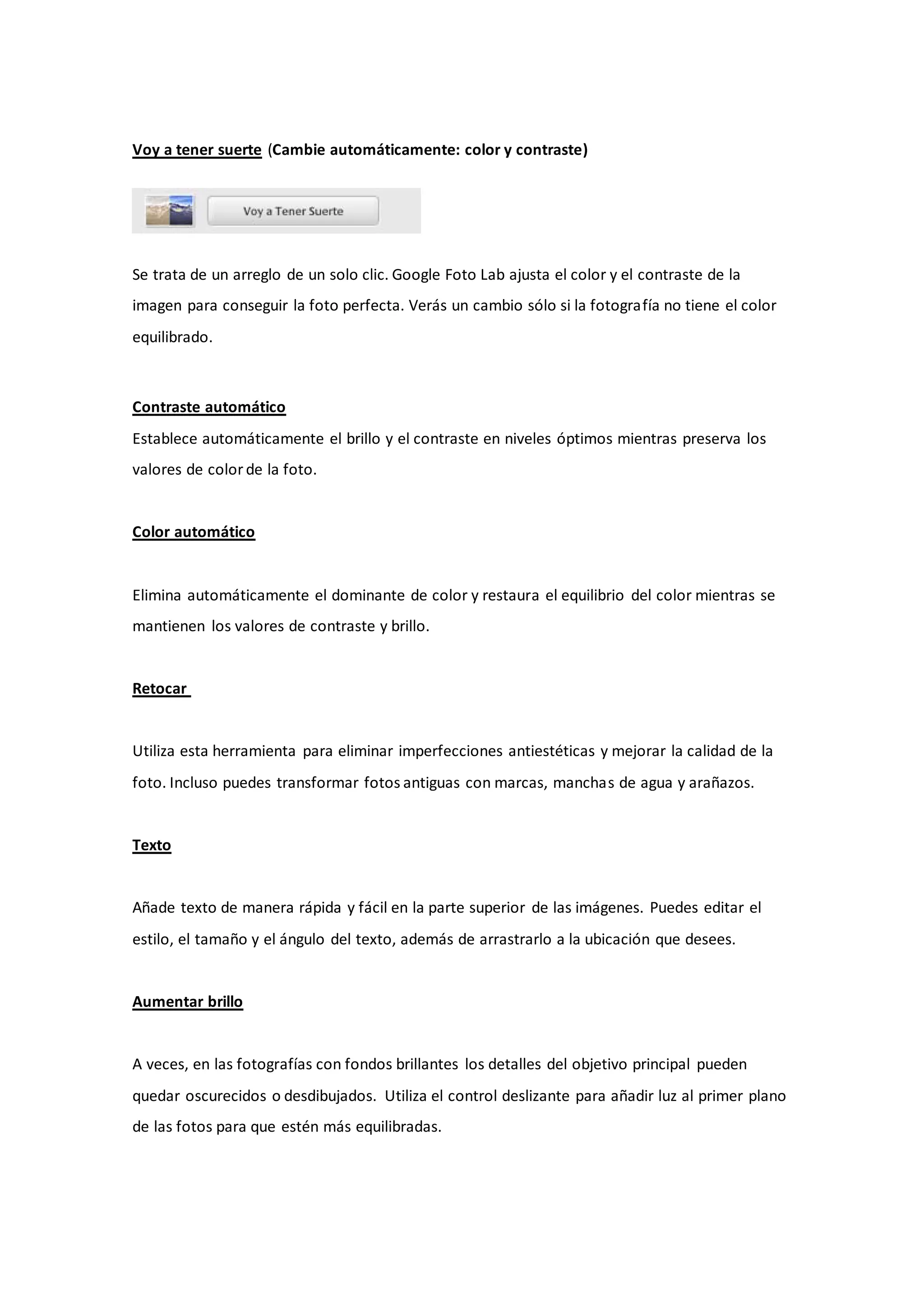 Voy a tener suerte (Cambie automáticamente: color y contraste)




Se trata de un arreglo de un solo clic. Google Foto Lab ajusta el color y el contraste de la
imagen para conseguir la foto perfecta. Verás un cambio sólo si la fotografía no tiene el color
equilibrado.



Contraste automático
Establece automáticamente el brillo y el contraste en niveles óptimos mientras preserva los
valores de color de la foto.


Color automático


Elimina automáticamente el dominante de color y restaura el equilibrio del color mientras se
mantienen los valores de contraste y brillo.


Retocar


Utiliza esta herramienta para eliminar imperfecciones antiestéticas y mejorar la calidad de la
foto. Incluso puedes transformar fotos antiguas con marcas, manchas de agua y arañazos.


Texto


Añade texto de manera rápida y fácil en la parte superior de las imágenes. Puedes editar el
estilo, el tamaño y el ángulo del texto, además de arrastrarlo a la ubicación que desees.


Aumentar brillo


A veces, en las fotografías con fondos brillantes los detalles del objetivo principal pueden
quedar oscurecidos o desdibujados. Utiliza el control deslizante para añadir luz al primer plano
de las fotos para que estén más equilibradas.
 