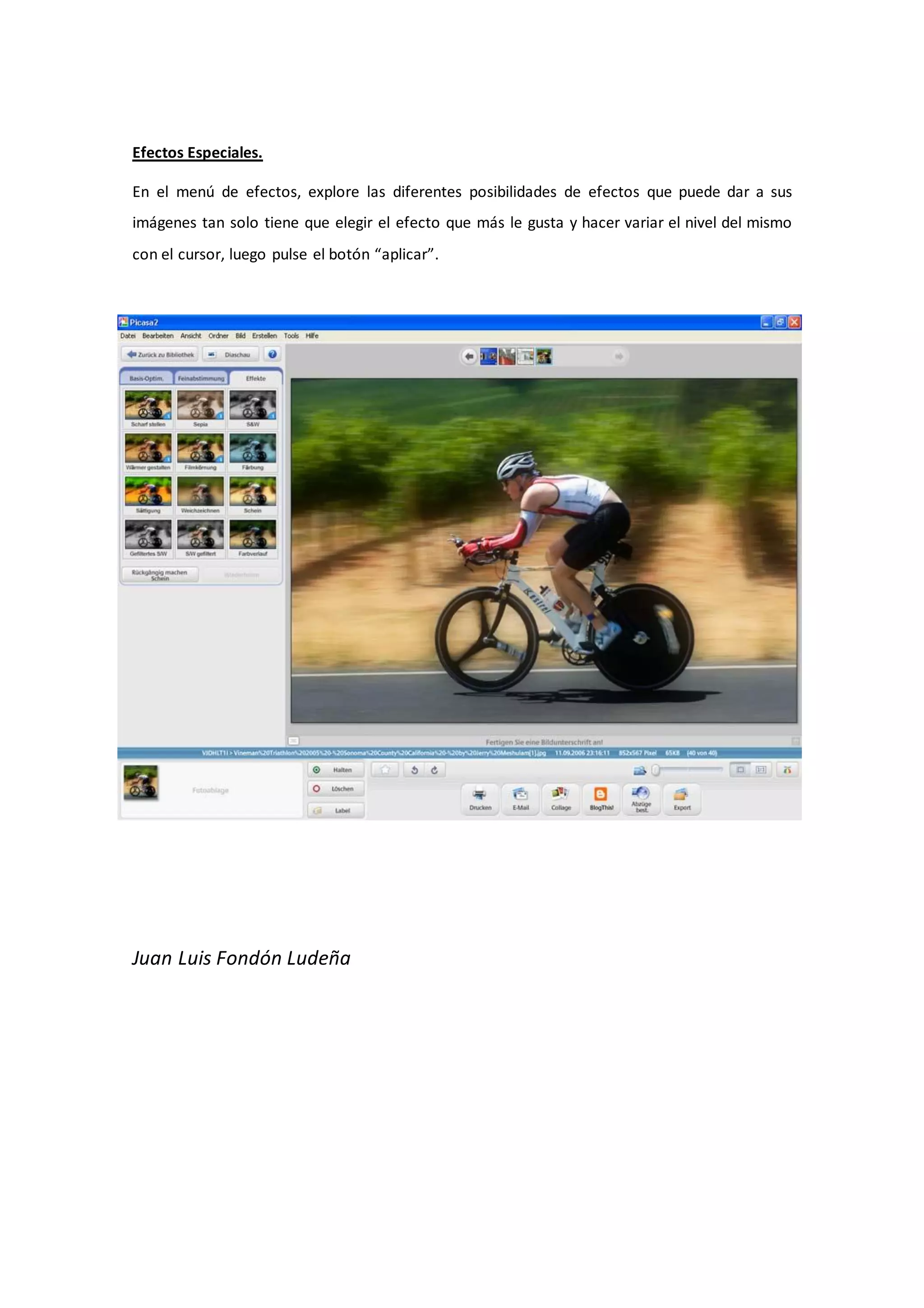 Efectos Especiales.

En el menú de efectos, explore las diferentes posibilidades de efectos que puede dar a sus
imágenes tan solo tiene que elegir el efecto que más le gusta y hacer variar el nivel del mismo
con el cursor, luego pulse el botón “aplicar”.




Juan Luis Fondón Ludeña
 