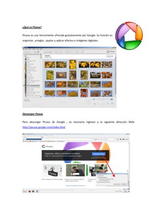 ¿Qué es Picasa?

Picasa es una herramienta ofrecida gratuitamente por Google. Su función es
organizar, arreglar, ajustar y aplicar efectos a imágenes digitales.




Descargar Picasa

Para descargar Picasa de Google , es necesario ingresar a la siguiente dirección Web:
http://picasa.google.com/index.html
 