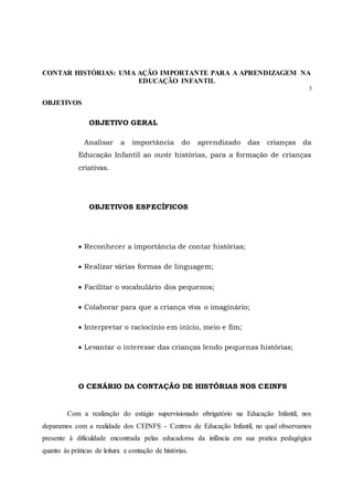 CONTAR HISTÓRIAS: UMA AÇÃO IMPORTANTE PARA A APRENDIZAGEM NA
EDUCAÇÃO INFANTIL
3
OBJETIVOS
OBJETIVO GERAL
Analisar a importância do aprendizado das crianças da
Educação Infantil ao ouvir histórias, para a formação de crianças
criativas.
OBJETIVOS ESPECÍFICOS
 Reconhecer a importância de contar histórias;
 Realizar várias formas de linguagem;
 Facilitar o vocabulário dos pequenos;
 Colaborar para que a criança viva o imaginário;
 Interpretar o raciocínio em início, meio e fim;
 Levantar o interesse das crianças lendo pequenas histórias;
O CENÁRIO DA CONTAÇÃO DE HISTÓRIAS NOS CEINFS
Com a realização do estágio supervisionado obrigatório na Educação Infantil, nos
deparamos com a realidade dos CEINFS - Centros de Educação Infantil, no qual observamos
presente à dificuldade encontrada pelas educadoras da infância em sua pratica pedagógica
quanto às práticas de leitura e contação de histórias.
 