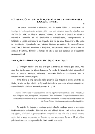 CONTAR HISTÓRIAS: UMA AÇÃO IMPORTANTE PARA A APRENDIZAGEM NA
EDUCAÇÃO INFANTIL
4
O cenário observado e vivenciado, nos fez refletir acerca da necessidade de
investigar se efetivamente estas práticas existe e em caso afirmativo, quais são utilizadas, uma
vez que por meio das histórias podemos persuadir as crianças a viajarem no tempo e
descrevê-las auxiliando no seu aprendizado e desenvolvimento, consequentemente a
habilidade de contar histórias deve ser frequente, uma vez que pode desenvolver a fala, ajuda
na socialização, oportunizando nas crianças inúmeras perspectivas de desenvolvimento,
favorecendo a interação, desafiando a imaginação, percebendo-se enquanto um educador ou
contador de histórias, dispondo de histórias em sala de aula, está efetuando um conhecimento
mais considerável.
EDUCAÇÃO INFANTIL: ESPAÇO DE INETRAÇÃO E CONTAÇÃO
A Educação Infantil é uma fase ideal para a formação do interesse pela leitura, pois
nesta fase são formados os hábitos da criança. As escolas de Educação Infantil são um local
onde as crianças interagem socialmente, recebendo influências socioculturais para o
desenvolvimento da aprendizagem.
Ouvir história é uma sensação muito prazerosa que desperta o fascínio em todas as
idades, inclusive na fase infantil, e é de grande importância para a aprendizagem das crianças.
Sobre as histórias contadas Abramovich (1989, p.17) diz:
É ouvindo histórias que se pode sentir (também) emoções importante como a tristeza, a raiva, o bem estar, o
medo, a alegria, o pavor, a insegurança,a tranquilidade e tantas outras mais e viver profundamente tudo que as
narrativas provocam em que as ouve- com toda amplitude, significância e verdade que cada uma delas fez (ou
não) brotar. Pois ouvir, sentir e enxergar com os olhos imaginários.
Na criação de histórias o professor poderá abordar qualquer assunto e apresentar
qualquer conteúdo pedagógico, desse que seja com a história correta, onde poderão participar
dar opinião, questionar e preferencialmente compreender, uma vez que a criança assimila
melhor tudo o que é apresentado nas histórias por seus personagens do que a fala do adulto,
pois estas favorecem a compreensão da criança na vida e na escola.
 