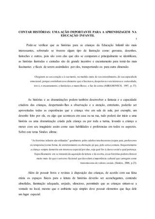 CONTAR HISTÓRIAS: UMA AÇÃO IMPORTANTE PARA A APRENDIZAGEM NA
EDUCAÇÃO INFANTIL
5
Pode-se verificar que as histórias para as crianças da Educação Infantil são mais
interessantes, sobretudo se tiverem algum tipo de ilustração como: gravuras, desenhos,
fantoches e outros, pois são com elas que eles se comparam e principalmente se identificam,
as histórias ilustradas e cantadas são de grande incentivo e encantamento para torná-las mais
fascinantes e fáceis de serem assimiladas por eles, transportando-os para outra dimensão.
Chegaram ao seu coração e à sua mente, na medida exata do seu entendimento, de sua capacidade
emocional, porque continham esse elemento que a fascinava, despertava o seu interesse e curiosidade,
isto é, o encantamento, o fantástico,o maravilhoso, o faz de conta.(ABRAMOVICH, 1997, p. 37).
As histórias e as dramatizações podem também desenvolver a fantasia e a capacidade
criadora das crianças, despertando-lhes a observação e a atenção, entretanto, poderão ser
aproveitadas todas as experiências que a criança vive em sala de aula, por exemplo, um
desenho feito por ela, ou algo que aconteceu em casa ou na rua, tudo poderá dar início a uma
história ou uma dramatização criada pela criança ou por toda a turma, levando a criança a
mexer com seu imaginário assim como suas habilidades e preferencias em todos os aspectos.
Sobre este tema Simões afirma:
“As histórias infantis são utilizadas” geralmente pelos adultos interlocutores (sejam pais, professores
ou terapeutas)como forma de entretenimento ou distração; já que, pelo senso comum, frequentemente
a criança sempre demostra um interesse especial por elas, seja qual for à classe social a qual pertença.
Especificamente em se tratando da aquisição da leitura e da escrita, essas histórias podemoferecer
muito mais do que o universo ficcional que desvelam a importância cultural que carregam como
transmissoras de valores sociais. (Simões, 2000, p.23).
Além de possuir livros e revistas à disposição das crianças, de acordo com sua faixa
etária os espaços físicos para a leitura de histórias deverão ser aconchegantes, contendo
almofadas, iluminação adequada, arejado, silencioso, permitindo que as crianças sintam-se a
vontade no local, mesmo que o ambiente seja simples deve possuir elementos que faça dele
um lugar especial.
 