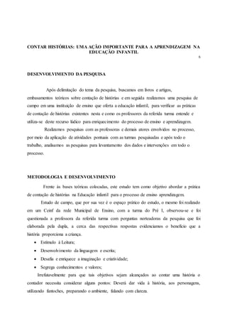 CONTAR HISTÓRIAS: UMA AÇÃO IMPORTANTE PARA A APRENDIZAGEM NA
EDUCAÇÃO INFANTIL
6
DESENVOLVIMENTO DA PESQUISA
Após delimitação do tema da pesquisa, buscamos em livros e artigos,
embasamentos teóricos sobre contação de histórias e em seguida realizamos uma pesquisa de
campo em uma instituição de ensino que oferta a educação infantil, para verificar as práticas
de contação de histórias existentes nesta e como os professores da referida turma entende e
utiliza-se deste recurso lúdico para enriquecimento do processo de ensino e aprendizagem.
Realizamos pesquisas com as professoras e demais atores envolvidos no processo,
por meio da aplicação de atividades pontuais com as turmas pesquisadas e após todo o
trabalho, analisamos as pesquisas para levantamento dos dados e intervenções em todo o
processo.
METODOLOGIA E DESENVOLVIMENTO
Frente às bases teóricas colocadas, este estudo tem como objetivo abordar a prática
de contação de histórias na Educação infantil para o processo de ensino aprendizagem.
Estudo de campo, que por sua vez é o espaço prático do estudo, o mesmo foi realizado
em um Ceinf da rede Municipal de Ensino, com a turma do Pré I, observou-se e foi
questionada a professora da referida turma com perguntas norteadoras da pesquisa que foi
elaborada pela dupla, a cerca das respectivas respostas evidenciamos o benefício que a
história proporciona a criança.
 Estímulo à Leitura;
 Desenvolvimento da linguagem e escrita;
 Desafia e enriquece a imaginação e criatividade;
 Segrega conhecimentos e valores;
Irrefutavelmente para que tais objetivos sejam alcançados ao contar uma história o
contador necessita considerar alguns pontos: Deverá dar vida à história, aos personagens,
utilizando fantoches, preparando o ambiente, falando com clareza.
 