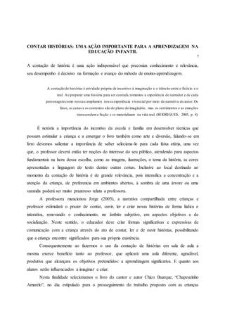 CONTAR HISTÓRIAS: UMA AÇÃO IMPORTANTE PARA A APRENDIZAGEM NA
EDUCAÇÃO INFANTIL
7
A contação de história é uma ação indispensável que preconiza conhecimento e relevância,
seu desempenho é decisivo na formação e avanço do método de ensino-aprendizagem.
A contação de histórias é atividade própria de incentivo à imaginação e o trânsito entre o fictício e o
real. Ao preparar uma história para ser contada,tomamos a experiência do narrador e de cada
personagemcomo nossa e ampliamos nossa experiência vivencial por meio da narrativa do autor. Os
fatos, as cenas e os contextos são do plano do imaginário, mas os sentimentos e as emoções
transcendema ficção e se materializam na vida real. (RODRIGUES, 2005, p. 4).
É notória a importância do incentivo da escola e família em desenvolver técnicas que
possam estimular a criança e a enxergar o livro também como arte e diversão, falando-se em
livro devemos salientar a importância de saber seleciona-lo para cada faixa etária, uma vez
que, o professor deverá então ter noções do interesse do seu público, atendendo para aspectos
fundamentais na hora dessa escolha, como as imagens, ilustrações, o tema da história, as cores
apresentadas a linguagem do texto dentre outras coisas. Inclusive ao local destinado ao
momento da contação de história é de grande relevância, pois intensifica a concentração e a
atenção da criança, de preferencia em ambientes abertos, à sombra de uma árvore ou uma
varanda poderá ser muito prazeroso relata a professora.
A professora mencionou Jorge (2003), a narrativa compartilhada entre crianças e
professor estimulará o prazer de contar, ouvir, ler e criar novas histórias de forma lúdica e
interativa, renovando o conhecimento, no âmbito subjetivo, em aspectos objetivos e de
socialização. Neste sentido, o educador deve criar formas significativas e expressivas de
comunicação com a criança através do ato de contar, ler e de ouvir histórias, possibilitando
que a criança encontre significados para sua própria existência.
Consequentemente ao fazermos o uso da contação de histórias em sala de aula a
mesma exerce benefício tanto ao professor, que aplicará uma aula diferente, agradável,
produtiva que alcançara os objetivos pretendidos: a aprendizagem significativa. E quanto aos
alunos serão influenciados a imaginar e criar.
Nesta finalidade selecionamos o livro do cantor e autor Chico Buarque, “Chapeuzinho
Amarelo”, no dia estipulado para o prosseguimento do trabalho proposto com as crianças
 