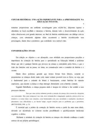 CONTAR HISTÓRIAS: UMA AÇÃO IMPORTANTE PARA A APRENDIZAGEM NA
EDUCAÇÃO INFANTIL
8
tentamos proporcionar um ambiente aconchegante para recebê-los, dispomos tapetes e
almofadas no local escolhido e iniciamos a história, durante todo o desenvolvimento da ação
todos observavam com grande interesse, ao final da história estabelecemos um diálogo com as
crianças, com entusiasmo algumas delas recontaram a história reconhecendo seus
personagens, diante disso concluímos que a atividade teve notável êxito.
CONSIDERAÇÕES FINAIS
Em relação ao objetivo a ser alcançado, essa atividade nos proporcionou perceber a
importância da contação de história para o aprendizado na Educação Infantil, e podemos
firmar que não é qualquer história que provoca na criança a curiosidade pelos livros, e que o
êxito das histórias está na pausa, no ritmo, na comunicação entre o contador de história e o
ouvinte.
Diante disso podemos garantir que iremos formar bons leitores, somente se
propiciarmos as crianças desde muito cedo maior contato possível com os livros, ou seja, que
é fundamental para o estimulo da leitura é basicamente, contar histórias de maneira
expressiva, que encante a criança e o faça interagir diretamente com a história contada.
Segundo Bettelheim, a criança pequena ainda é incapaz de ordenar e dar sentido a seus
processos internos.
Para que uma estória realmente prenda a atenção da criança, deve entrete-la e despertar
sua curiosidade. Mas para enriquecer sua vida, deve estimular-lhe a imaginação: ajuda-la a desenvolver seu
intelecto e a tornar claras suas emoções; estar harmonizada com suas ansiedades e aspirações; reconhecer
plenamente suas dificuldades e, ao mesmo tempo, sugerir soluções para os problemas que a perturbam.
(BETTELHEIM,1980, p. 13).
É essencial que a prática da contação de história ocorra a partir da mais tenra idade,
devendo ser incentivada no contexto escolar possibilitando o aperfeiçoamento intelectual,
cognitivo e afetivo.
Mediante a atividade de contação de história as crianças vão obtendo confiança e sendo
autores da sua própria aprendizagem.
 