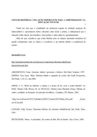 CONTAR HISTÓRIAS: UMA AÇÃO IMPORTANTE PARA A APRENDIZAGEM NA
EDUCAÇÃO INFANTIL
9
Tendo em vista que a contribuição da professora regente na atividade proposta foi
imprescindível e apresentaram dados relevantes entre teoria e prática, é indispensável que o
educador tenha clareza dos benefícios dessa prática e saiba utiliza-la apropriadamente.
Além do que, acredita-se que contar histórias para as crianças oportuniza momentos de
grande comunicação entre os alunos e o professor, é um método distinto e considerável de
ensinar.
REFERÊNCIAS
http://meuartigo.brasilescola.com/educacao/a-importancia-literatura-infantil-para-
desenvolvimento.htm
ABRAMOVICH, Fanny. Literatura infantil: gostosuras e bobices. São Paulo: Scipione, 1997.
SIMÕES, Vera Lucia Blanc. Histórias infantis e aquisição de escrita. São Paulo Perspectiva,
São Paulo, v.14, n.1, mar.2000.
JORGE, L. S. “Roda de histórias: a criança e o prazer de ler, ouvir e contar histórias”. In:
DIAS, Marina Célia Moraes M. & NICOLAU, Marieta Lúcia Machado (Orgs). Oficinas de
sonho e realidade na formação do educador da infância. Campinas, SP: Papirus, 2003.
<http://www.dfe.uem.br/TCC/Trabalhos%202011/Turma%2032/Olivia_Pires.pdf> Acesso
em 03 de abril.
COELHO, Nelly Novaes. Panorama histórico da Literatura Infantil/Juvenil. São Paulo: Ática,
1991.
BETTELHEIM, Bruno. A psicanálise dos contos de fada. Rio de Janeiro: Paz e Terra, 1980.
 