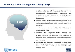 What is a traffic management plan (TMP)?
 a site-specific set of documents that covers the
management, implementation, inspection and
clearance of work zones as well as communication and
information
 contains the risk assessment considering both risk to the
workers posed by traffic and risk to the traffic posed by the
roadworks
 details how all road users will be directed through or
around a work zone
 contains the Temporary traffic control plan
(TTCP) indicating the positioning and placement of
temporary traffic control devices, signs and delineators in
the work zone
 made BEFORE the works commence for every work
zone considering every stage of works (also night, day or
between shifts)
TMP
 
