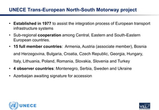 • Established in 1977 to assist the integration process of European transport
infrastructure systems
• Sub-regional cooperation among Central, Eastern and South-Eastern
European countries.
• 15 full member countries: Armenia, Austria (associate member), Bosnia
and Herzegovina, Bulgaria, Croatia, Czech Republic, Georgia, Hungary,
Italy, Lithuania, Poland, Romania, Slovakia, Slovenia and Turkey
• 4 observer countries: Montenegro, Serbia, Sweden and Ukraine
• Azerbaijan awaiting signature for accession
UNECE Trans-European North-South Motorway project
 