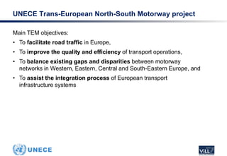 Main TEM objectives:
• To facilitate road traffic in Europe,
• To improve the quality and efficiency of transport operations,
• To balance existing gaps and disparities between motorway
networks in Western, Eastern, Central and South-Eastern Europe, and
• To assist the integration process of European transport
infrastructure systems
UNECE Trans-European North-South Motorway project
 