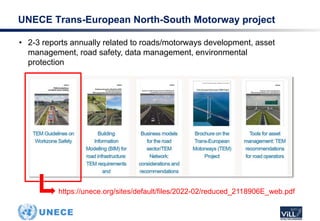 • 2-3 reports annually related to roads/motorways development, asset
management, road safety, data management, environmental
protection
UNECE Trans-European North-South Motorway project
https://unece.org/sites/default/files/2022-02/reduced_2118906E_web.pdf
 