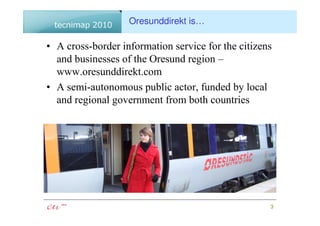 Oresunddirekt is…

• A cross-border information service for the citizens
  and businesses of the Oresund region –
  www.oresunddirekt.com
• A semi-autonomous public actor, funded by local
  and regional government from both countries




                                                    3
 