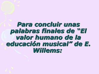 Para concluir unas
 palabras finales de “El
  valor humano de la
educación musical” de E.
       Willems:
 