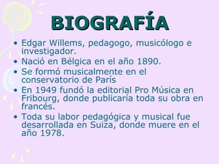 BIOGRAFÍA
• Edgar Willems, pedagogo, musicólogo e
  investigador.
• Nació en Bélgica en el año 1890.
• Se formó musicalmente en el
  conservatorio de París
• En 1949 fundó la editorial Pro Música en
  Fribourg, donde publicaría toda su obra en
  francés.
• Toda su labor pedagógica y musical fue
  desarrollada en Suiza, donde muere en el
  año 1978.
 